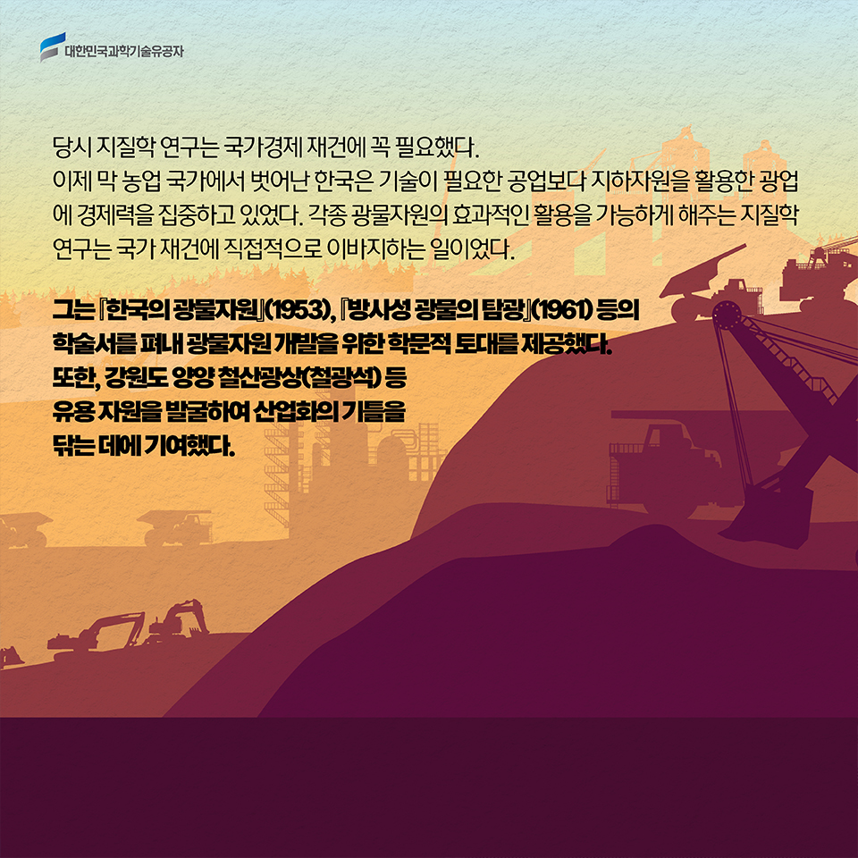 당시 지질학 연구는 국가경제 재건에 꼭 필요했다. 이제 막 농업 국가에서 벗어난 한국은 기술이 필요한 공업보다 지하자원을 활용한 광업에 경제력을 집중하고 있었다. 각종 광물자원의 효과적인 활용을 가능하게 해주는 지질학 연구는 국가 재건에 직접적으로 이바지하는 일이었다. / 그는 [한국의 광물자원](1953), [방사성 광물의 탐광](1961) 등의 학술서를 펴내 광물자원 개발을 위한 학문적 토대를 제공했다. 또한, 강원도 양양 철산광상(철광석) 등 유용 자원을 발굴하여 산업화의 기틀을 닦는 데에 기여했다. 