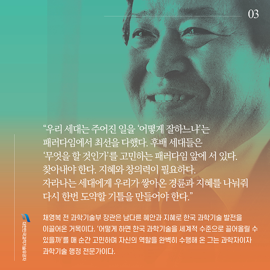 #3. “우리 세대는 주어진 일을 ‘어떻게 잘하느냐’는 패러다임에서 최선을 다했다. 후배 세대들은 ‘무엇을 할 것인가’를 고민하는 패러다임 앞에 서 있다. 찾아내야 한다. 지혜와 창의력이 필요하다. 자라나는 세대에게 우리가 쌓아온 경륜과 지혜를 나눠줘 다시 한번 도약할 기틀을 만들어야 한다.” 채영복 전 과학기술부 장관은 남다른 혜안과 지혜로 한국 과학기술 발전을 이끌어온 거목이다. ‘어떻게 하면 한국 과학기술을 세계적 수준으로 끌어올릴 수 있을까’를 매 순간 고민하며 자신의 역할을 완벽히 수행해 온 그는 과학자이자 과학기술 행정 전문가이다.