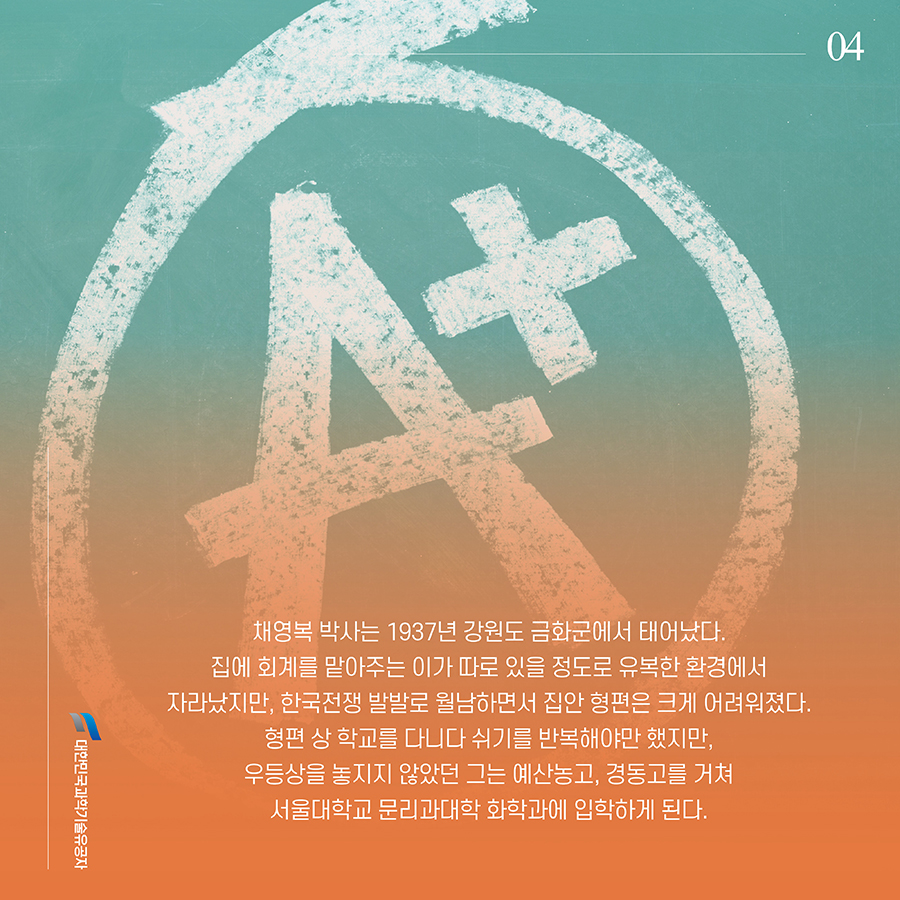 #4. 채영복 박사는 1937년 강원도 금화군에서 태어났다. 집에 회계를 맡아주는 이가 따로 있을 정도로 유복한 환경에서 자라났지만, 한국전쟁 발발로 월남하면서 집안 형편은 크게 어려워졌다. 형편 상 학교를 다니다 쉬기를 반복해야만 했지만, 우등상을 놓지지 않았던 그는 예산농고, 경동고를 거쳐 서울대학교 문리과대학 화학과에 입학하게 된다.