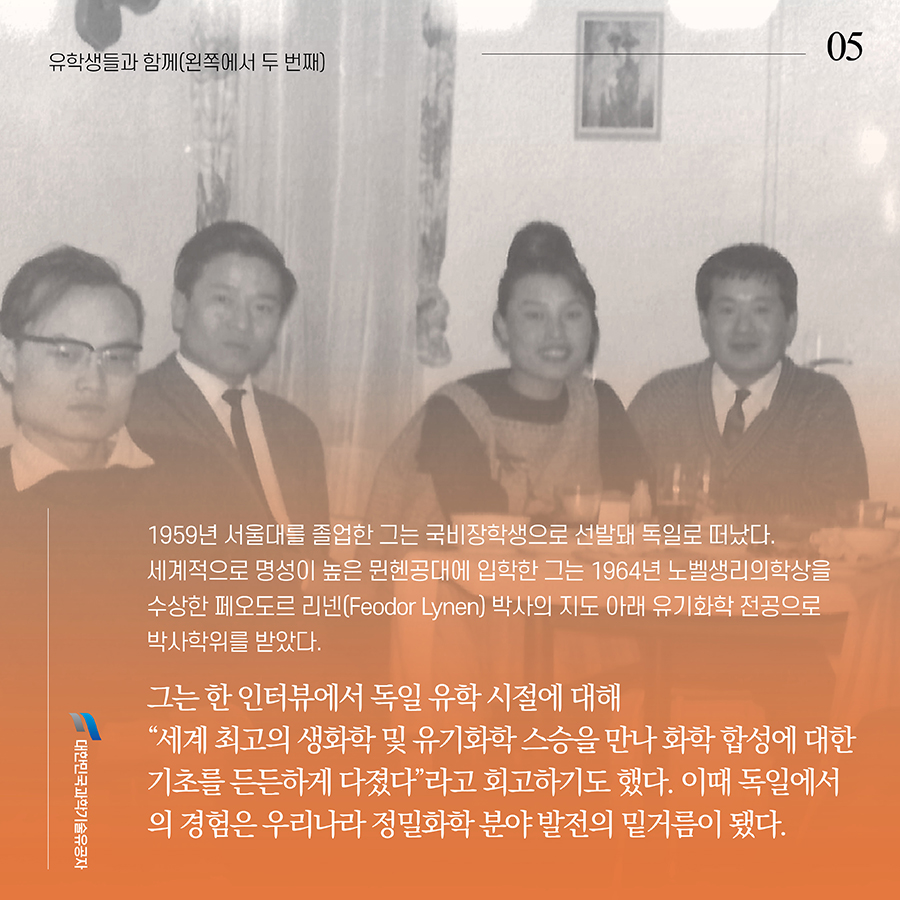 #5. 1959년 서울대를 졸업한 그는 국비장학생으로 선발돼 독일로 떠났다. 세계적으로 명성이 높은 뮌헨공대에 입학한 그는 1964년 노벨생리의학상을 수상한 페오도르 리넨(Feodor Lynen) 박사의 지도 아래 유기화학 전공으로 박사학위를 받았다. 그는 한 인터뷰에서 독일 유학 시절에 대해 “세계 최고의 생화학 및 유기화학 스승을 만나 화학 합성에 대한 기초를 든든하게 다졌다”라고 회고하기도 했다. 이때 독일에서의 경험은 우리나라 정밀화학 분야 발전의 밑거름이 됐다.