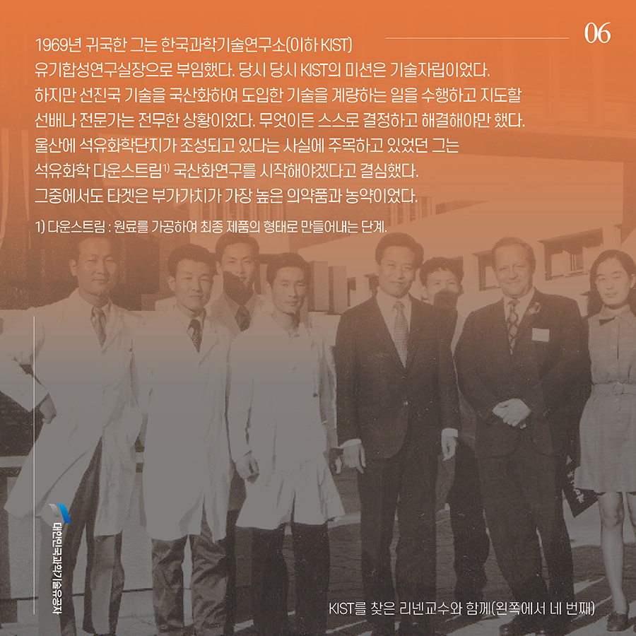 #6. 1969년 귀국한 그는 한국과학기술연구소(이하 KIST) 유기합성연구실장으로 부임했다. 당시 당시 KIST의 미션은 기술자립이었다. 하지만 선진국 기술을 국산화하여 도입한 기술을 계량하는 일을 수행하고 지도할 선배나 전문가는 전무한 상황이었다. 무엇이든 스스로 결정하고 해결해야만 했다. 울산에 석유화학단지가 조성되고 있다는 사실에 주목하고 있었던 그는 석유화학 다운스트림1) 국산화연구를 시작해야겠다고 결심했다. 그중에서도 타겟은 부가가치가 가장 높은 의약품과 농약이었다. 1) 다운스트림 : 원료를 가공하여 최종 제품의 형태로 만들어내는 단계.
