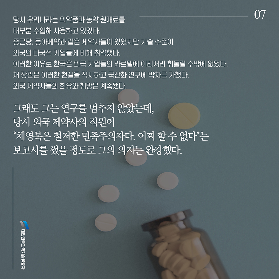 #7. 당시 우리나라는 의약품과 농약 원재료를 대부분 수입해 사용하고 있었다. 종근당, 동아제약과 같은 제약사들이 있었지만 기술 수준이 외국의 다국적 기업들에 비해 취약했다. 이러한 이유로 한국은 외국 기업들의 카르텔에 이리저리 휘둘릴 수밖에 없었다. 채 장관은 이러한 현실을 직시하고 국산화 연구에 박차를 가했다. 외국 제약사들의 회유와 훼방은 계속됐다. 그래도 그는 연구를 멈추지 않았는데, 당시 외국 제약사의 직원이 “채영복은 철저한 민족주의자다. 어찌 할 수 없다”는 보고서를 썼을 정도로 그의 의지는 완강했다.