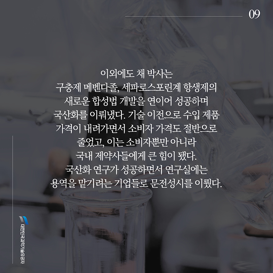 #9. 이외에도 채 박사는 구충제 메벤다졸, 세파로스포린계 항생제의 새로운 합성법 개발을 연이어 성공하며 국산화를 이뤄냈다. 기술 이전으로 수입 제품 가격이 내려가면서 소비자 가격도 절반으로 줄었고, 이는 소비자뿐만 아니라 국내 제약사들에게 큰 힘이 됐다. 국산화 연구가 성공하면서 연구실에는 용역을 맡기려는 기업들로 문전성시를 이뤘다.