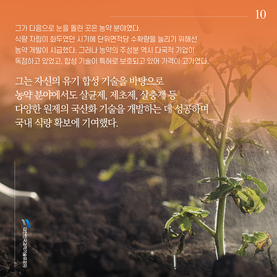 #10. 그가 다음으로 눈을 돌린 곳은 농약 분야였다. 식량 자립이 화두였던 시기에 단위면적당 수확량을 늘리기 위해선 농약 개발이 시급했다. 그러나 농약의 주성분 역시 다국적 기업이 독점하고 있었고, 합성 기술이 특허로 보호되고 있어 가격이 고가였다. 그는 자신의 유기 합성 기술을 바탕으로 농약 분야에서도 살균제, 제초제, 살충제 등 다양한 원제의 국산화 기술을 개발하는 데 성공하며 국내 식량 확보에 기여했다.