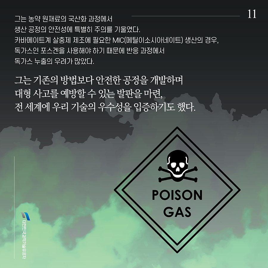 #11. 그는 농약 원재료의 국산화 과정에서 생산 공정의 안전성에 특별히 주의를 기울였다. 카바메이트계 살충제 제조에 필요한 MIC(메틸이소시아네이트) 생산의 경우, 독가스인 포스겐을 사용해야 하기 때문에 반응 과정에서 독가스 누출의 우려가 많았다. 그는 기존의 방법보다 안전한 공정을 개발하며 대형 사고를 예방할 수 있는 발판을 마련, 전 세계에 우리 기술의 우수성을 입증하기도 했다.