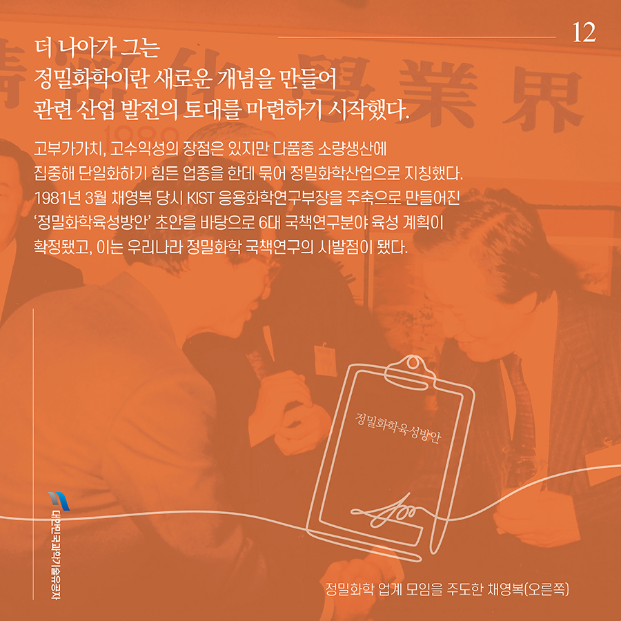 #12. 더 나아가 그는 정밀화학이란 새로운 개념을 만들어 관련 산업 발전의 토대를 마련하기 시작했다. 고부가가치, 고수익성의 장점은 있지만 다품종 소량생산에 집중해 단일화하기 힘든 업종을 한데 묶어 정밀화학산업으로 지칭했다. 1981년 3월 채영복 당시 KIST 응용화학연구부장을 주축으로 만들어진 ‘정밀화학육성방안’ 초안을 바탕으로 6대 국책연구분야 육성 계획이 확정됐고, 이는 우리나라 정밀화학 국책연구의 시발점이 됐다.