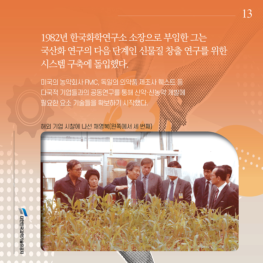 #13. 1982년 한국화학연구소 소장으로 부임한 그는 국산화 연구의 다음 단계인 신물질 창출 연구를 위한 시스템 구축에 돌입했다. 미국의 농약회사 FMC, 독일의 의약품 제조사 훽스트 등 다국적 기업들과의 공동연구를 통해 신약·신농약 개발에 필요한 요소 기술들을 확보하기 시작했다.