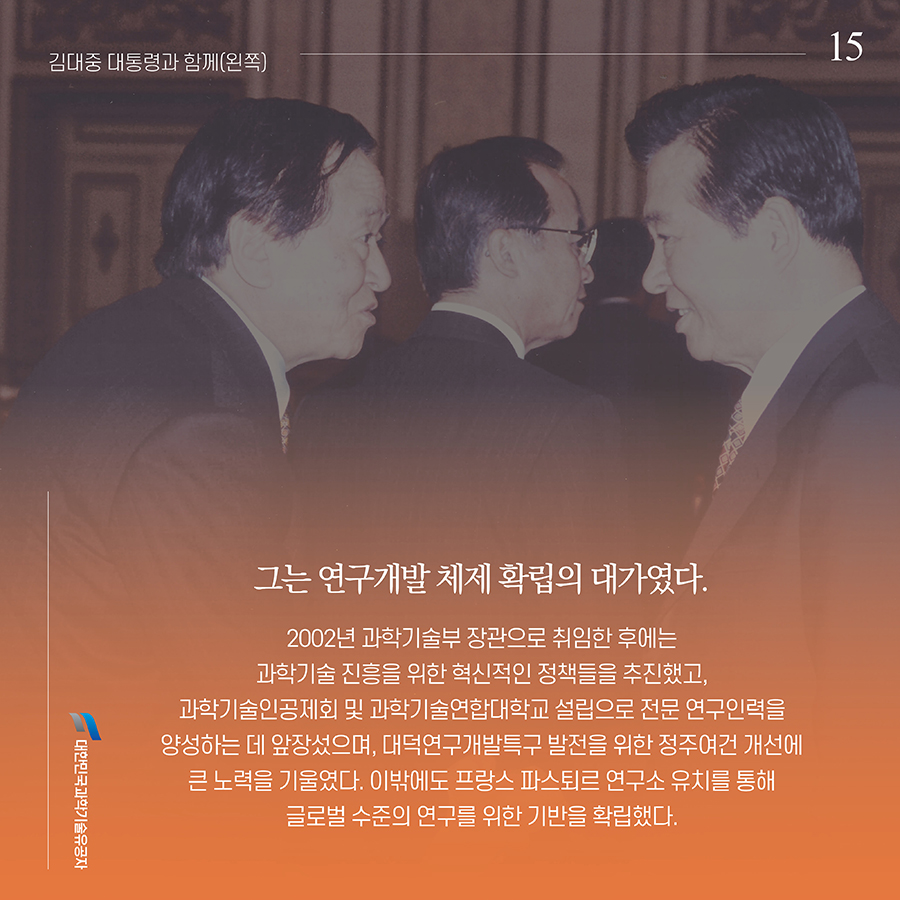 #15. 그는 연구개발 체제 확립의 대가였다. 2002년 과학기술부 장관으로 취임한 후에는 과학기술 진흥을 위한 혁신적인 정책들을 추진했고, 과학기술인공제회 및 과학기술연합대학교 설립으로 전문 연구인력을 양성하는 데 앞장섰으며, 대덕연구개발특구 발전을 위한 정주여건 개선에 큰 노력을 기울였다. 이밖에도 프랑스 파스퇴르 연구소 유치를 통해 글로벌 수준의 연구를 위한 기반을 확립했다.