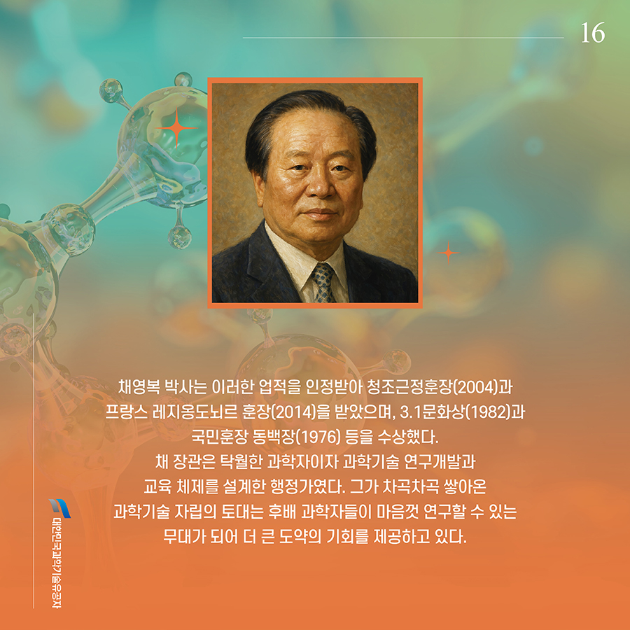 #16. 채영복 박사는 이러한 업적을 인정받아 청조근정훈장(2004)과 프랑스 레지옹도뇌르 훈장(2014)을 받았으며, 3.1문화상(1982)과 국민훈장 동백장(1976) 등을 수상했다. 채 장관은 탁월한 과학자이자 과학기술 연구개발과 교육 체제를 설계한 행정가였다. 그가 차곡차곡 쌓아온 과학기술 자립의 토대는 후배 과학자들이 마음껏 연구할 수 있는 무대가 되어 더 큰 도약의 기회를 제공하고 있다.