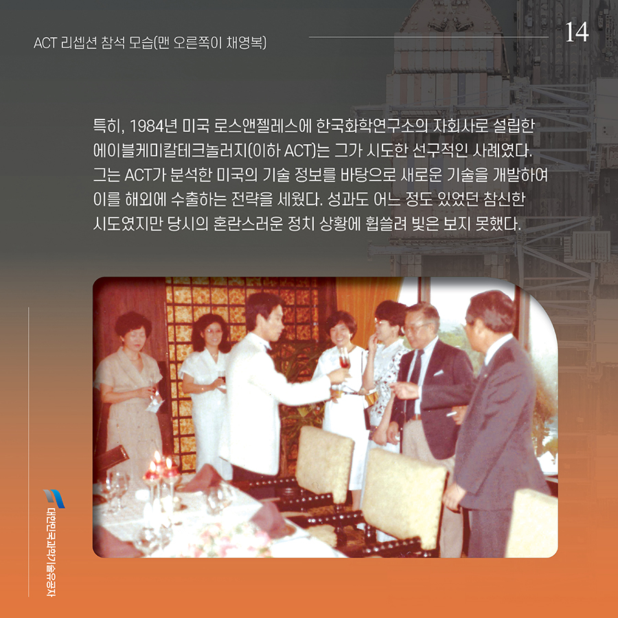 #14. 특히, 1984년 미국 로스앤젤레스에 한국화학연구소의 자회사로 설립한 에이블케미칼테크놀러지(이하 ACT)는 그가 시도한 선구적인 사례였다. 그는 ACT가 분석한 미국의 기술 정보를 바탕으로 새로운 기술을 개발하여 이를 해외에 수출하는 전략을 세웠다. 성과도 어느 정도 있었던 참신한 시도였지만 당시의 혼란스러운 정치 상황에 휩쓸려 빛은 보지 못했다.