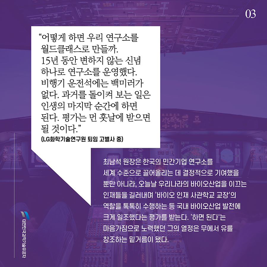 #3. “어떻게 하면 우리 연구소를 월드클래스로 만들까. 15년 동안 변하지 않는 신념 하나로 연구소를 운영했다. 비행기 운전석에는 백미러가 없다. 과거를 돌이켜 보는 일은 인생의 마지막 순간에 하면 된다. 평가는 먼 훗날에 받으면 될 것이다.”(LG화학기술연구원 퇴임 고별사 중) 최남석 원장은 한국의 민간기업 연구소를 세계 수준으로 끌어올리는 데 결정적으로 기여했을 뿐만 아니라, 오늘날 우리나라의 바이오산업을 이끄는 인재들을 길러내며 ’바이오 인재 사관학교 교장‘의 역할을 톡톡히 수행하는 등 국내 바이오산업 발전에 크게 일조했다는 평가를 받는다. ’하면 된다‘는 마음가짐으로 노력했던 그의 열정은 무에서 유를 창조하는 밑거름이 됐다.