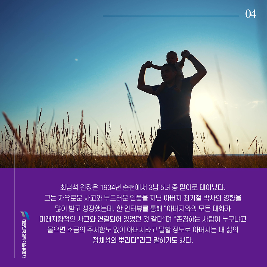 #4. 최남석 원장은 1934년 순천에서 3남 5녀 중 맏이로 태어났다. 그는 자유로운 사고와 부드러운 인품을 지닌 아버지 최기철 박사의 영향을 많이 받고 성장했는데, 한 인터뷰를 통해 “아버지와의 모든 대화가 미래지향적인 사고와 연결되어 있었던 것 같다”며 “존경하는 사람이 누구냐고 물으면 조금의 주저함도 없이 아버지라고 말할 정도로 아버지는 내 삶의 정체성의 뿌리다”라고 말하기도 했다.
