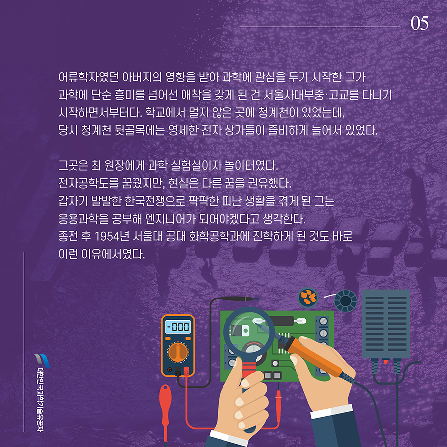 #5. 어류학자였던 아버지의 영향을 받아 과학에 관심을 두기 시작한 그가 과학에 단순 흥미를 넘어선 애착을 갖게 된 건 서울사대부중·고교를 다니기 시작하면서부터다. 학교에서 멀지 않은 곳에 청계천이 있었는데, 당시 청계천 뒷골목에는 영세한 전자 상가들이 즐비하게 늘어서 있었다. 그곳은 최 원장에게 과학 실험실이자 놀이터였다. 전자공학도를 꿈꿨지만, 현실은 다른 꿈을 권유했다. 갑자기 발발한 한국전쟁으로 팍팍한 피난 생활을 겪게 된 그는 응용과학을 공부해 엔지니어가 되어야겠다고 생각한다. 종전 후 1954년 서울대 공대 화학공학과에 진학하게 된 것도 바로 이런 이유에서였다.