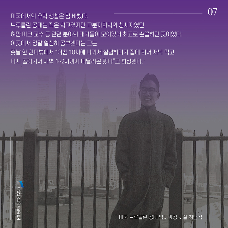 #7. 미국에서의 유학 생활은 참 바빴다. 브루클린 공대는 작은 학교였지만 고분자화학의 창시자였던 허만 마크 교수 등 관련 분야의 대가들이 모여있어 최고로 손꼽히던 곳이었다. 이곳에서 정말 열심히 공부했다는 그는 훗날 한 인터뷰에서 “아침 10시에 나가서 실험하다가 집에 와서 저녁 먹고 다시 돌아가서 새벽 1~2시까지 매달리곤 했다”고 회상했다.