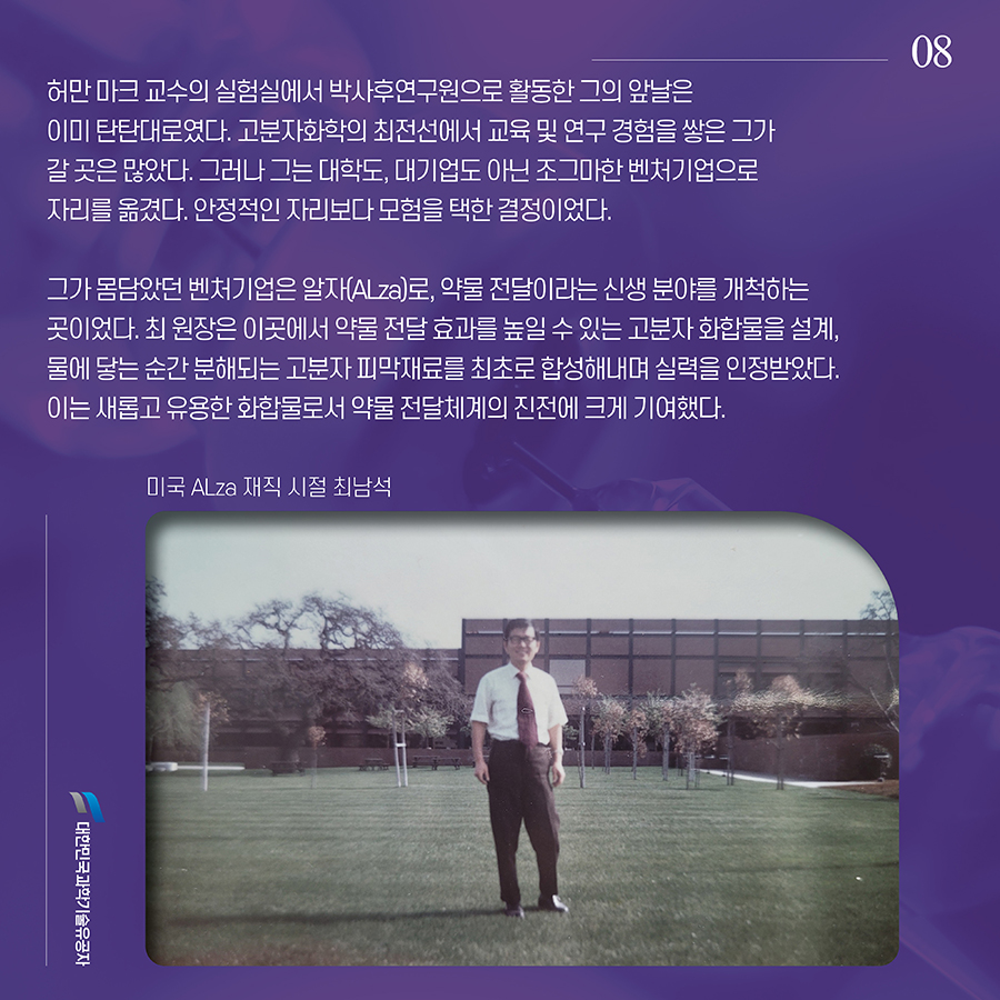 #8. 허만 마크 교수의 실험실에서 박사후연구원으로 활동한 그의 앞날은 이미 탄탄대로였다. 고분자화학의 최전선에서 교육 및 연구 경험을 쌓은 그가 갈 곳은 많았다. 그러나 그는 대학도, 대기업도 아닌 조그마한 벤처기업으로 자리를 옮겼다. 안정적인 자리보다 모험을 택한 결정이었다. 그가 몸담았던 벤처기업은 알자(ALza)로, 약물 전달이라는 신생 분야를 개척하는 곳이었다. 최 원장은 이곳에서 약물 전달 효과를 높일 수 있는 고분자 화합물을 설계, 물에 닿는 순간 분해되는 고분자 피막재료를 최초로 합성해내며 실력을 인정받았다. 이는 새롭고 유용한 화합물로서 약물 전달체계의 진전에 크게 기여했다.
