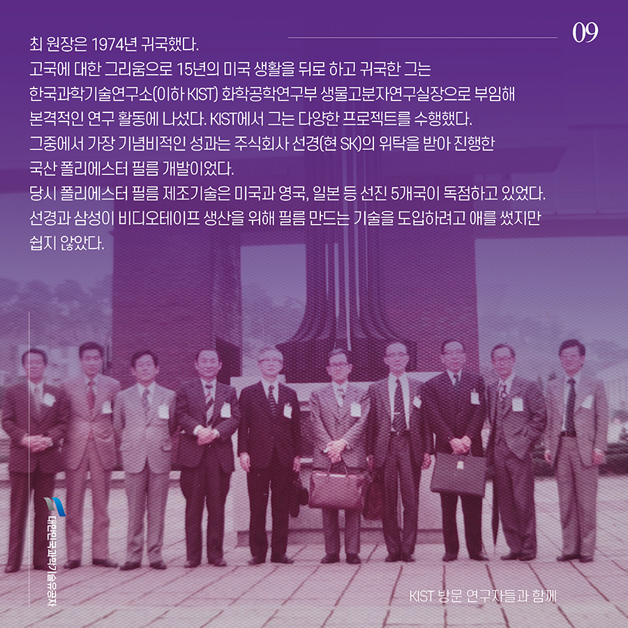 #9. 최 원장은 1974년 귀국했다. 고국에 대한 그리움으로 15년의 미국 생활을 뒤로 하고 귀국한 그는 한국과학기술연구소(이하 KIST) 화학공학연구부 생물고분자연구실장으로 부임해 본격적인 연구 활동에 나섰다. KIST에서 그는 다양한 프로젝트를 수행했다. 그중에서 가장 기념비적인 성과는 주식회사 선경(현 SK)의 위탁을 받아 진행한 국산 폴리에스터 필름 개발이었다. 당시 폴리에스터 필름 제조기술은 미국과 영국, 일본 등 선진 5개국이 독점하고 있었다. 선경과 삼성이 비디오테이프 생산을 위해 필름 만드는 기술을 도입하려고 애를 썼지만 쉽지 않았다.