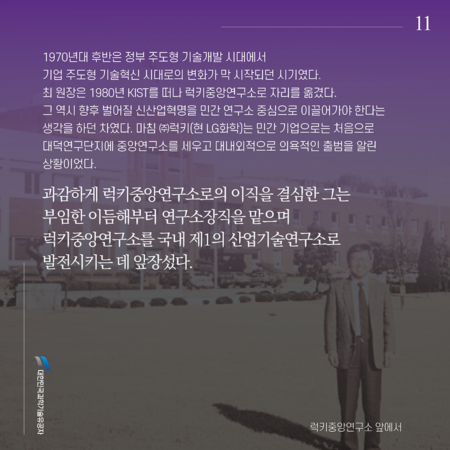 #11. 1970년대 후반은 정부 주도형 기술개발 시대에서 기업 주도형 기술혁신 시대로의 변화가 막 시작되던 시기였다. 최 원장은 1980년 KIST를 떠나 럭키중앙연구소로 자리를 옮겼다. 그 역시 향후 벌어질 신산업혁명을 민간 연구소 중심으로 이끌어가야 한다는 생각을 하던 차였다. 마침 ㈜럭키(현 LG화학)는 민간 기업으로는 처음으로 대덕연구단지에 중앙연구소를 세우고 대내외적으로 의욕적인 출범을 알린 상황이었다. 과감하게 럭키중앙연구소로의 이직을 결심한 그는 부임한 이듬해부터 연구소장직을 맡으며 럭키중앙연구소를 국내 제1의 산업기술연구소로 발전시키는 데 앞장섰다.