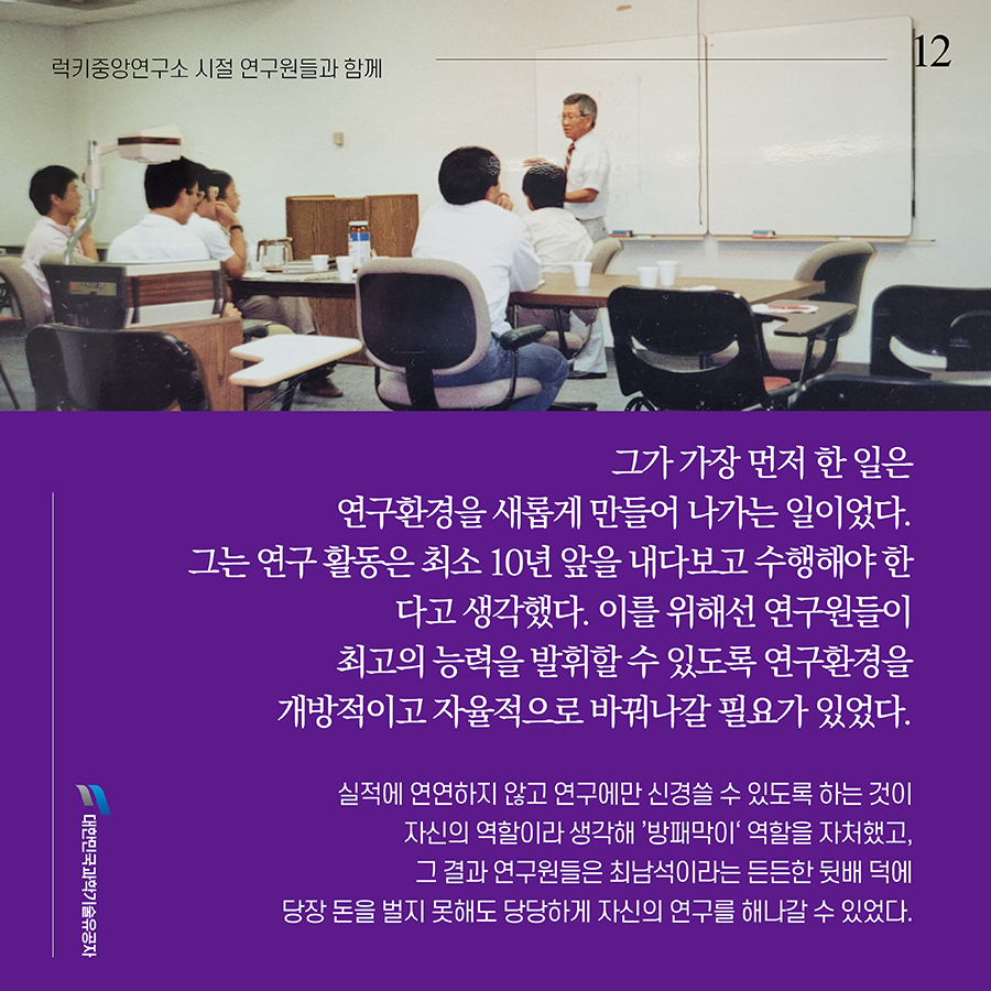 #12. 그가 가장 먼저 한 일은 연구환경을 새롭게 만들어 나가는 일이었다. 그는 연구 활동은 최소 10년 앞을 내다보고 수행해야 한다고 생각했다. 이를 위해선 연구원들이 최고의 능력을 발휘할 수 있도록 연구환경을 개방적이고 자율적으로 바꿔나갈 필요가 있었다. 실적에 연연하지 않고 연구에만 신경쓸 수 있도록 하는 것이 자신의 역할이라 생각해 ’방패막이‘ 역할을 자처했고, 그 결과 연구원들은 최남석이라는 든든한 뒷배 덕에 당장 돈을 벌지 못해도 당당하게 자신의 연구를 해나갈 수 있었다.