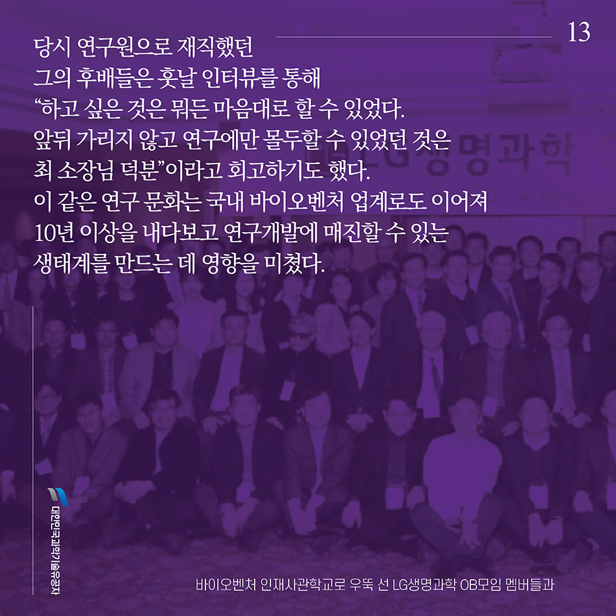 #13. 당시 연구원으로 재직했던 그의 후배들은 훗날 인터뷰를 통해 “하고 싶은 것은 뭐든 마음대로 할 수 있었다. 앞뒤 가리지 않고 연구에만 몰두할 수 있었던 것은 최 소장님 덕분”이라고 회고하기도 했다. 이 같은 연구 문화는 국내 바이오벤처 업계로도 이어져 10년 이상을 내다보고 연구개발에 매진할 수 있는 생태계를 만드는 데 영향을 미쳤다.