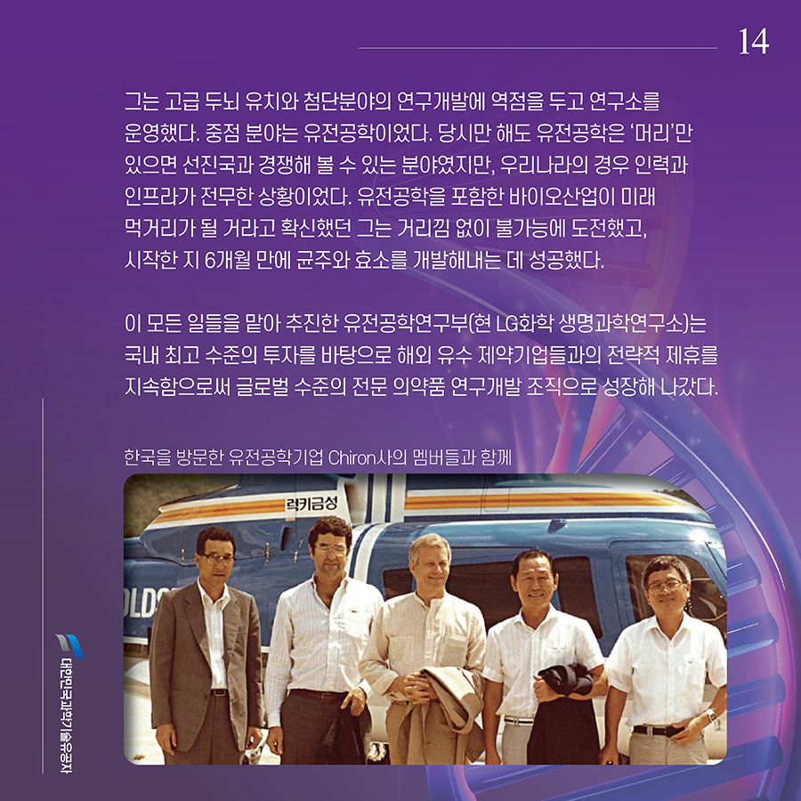 #14. 그는 고급 두뇌 유치와 첨단분야의 연구개발에 역점을 두고 연구소를 운영했다. 중점 분야는 유전공학이었다. 당시만 해도 유전공학은 ‘머리’만 있으면 선진국과 경쟁해 볼 수 있는 분야였지만, 우리나라의 경우 인력과 인프라가 전무한 상황이었다. 유전공학을 포함한 바이오산업이 미래 먹거리가 될 거라고 확신했던 그는 거리낌 없이 불가능에 도전했고, 시작한 지 6개월 만에 균주와 효소를 개발해내는 데 성공했다. 이 모든 일들을 맡아 추진한 유전공학연구부(현 LG화학 생명과학연구소)는 국내 최고 수준의 투자를 바탕으로 해외 유수 제약기업들과의 전략적 제휴를 지속함으로써 글로벌 수준의 전문 의약품 연구개발 조직으로 성장해 나갔다.
