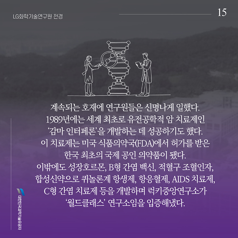 #15. 계속되는 호재에 연구원들은 신명나게 일했다. 1989년에는 세계 최초로 유전공학적 암 치료제인 ‘감마 인터페론’을 개발하는 데 성공하기도 했다. 이 치료제는 미국 식품의약국(FDA)에서 허가를 받은 한국 최초의 국제 공인 의약품이 됐다. 이밖에도 성장호르몬, B형 간염 백신, 적혈구 조혈인자, 합성신약으로 퀴놀론계 항생제, 항응혈제, AIDS 치료제, C형 간염 치료제 등을 개발하며 럭키중앙연구소가 ‘월드클래스’ 연구소임을 입증해냈다.