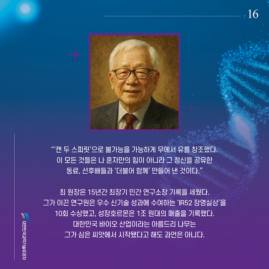 #16. “‘캔 두 스피릿’으로 불가능을 가능하게 무에서 유를 창조했다. 이 모든 것들은 나 혼자만의 힘이 아니라 그 정신을 공유한 동료, 선후배들과 ‘더불어 함께’ 만들어 낸 것이다.” 최 원장은 15년간 최장기 민간 연구소장 기록을 세웠다. 그가 이끈 연구원은 우수 신기술 성과에 수여하는 ‘IR52 장영실상’을 10회 수상했고, 성장호르몬은 1조 원대의 매출을 기록했다. 대한민국 바이오 산업이라는 아름드리 나무는 그가 심은 씨앗에서 시작됐다고 해도 과언은 아니다.