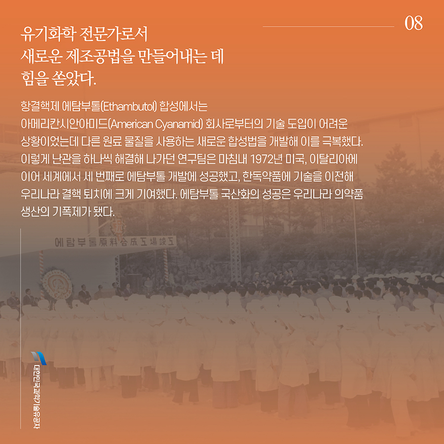 채영복8. 유기화학 전문가로서 새로운 제조공법을 만들어내는 데 힘을 쏟았다. 항결핵제 에탐부톨(Ethambuto) 합성에서는 아메리칸시안아미드(American Cyanamid) 회사로부터의 기술 도입이 어려운 상황이었는데 다른 원료 물질을 사용하는 새로운 합성법을 개발해 이를 극복했다. 이렇게 난관을 하나씩 해결해 나가던 연구팀은 마침내 1972년 미국, 이탈리아에 이어 세계에서 세 번째로 에탐부톨 개발에 성공했고, 한독약품에 기술을 이전해 우리나라 결핵 퇴치에 크게 기여했다. 에탐부톨 국산화의 성공은 우리나라 의약품 생산의 기폭제가 됐다.