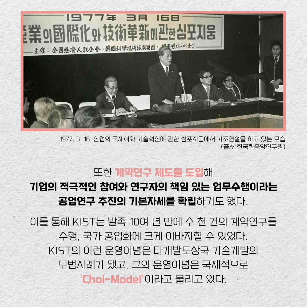 1977.3.16 산업의 국제화와 기술혁신에 관한 심포지움에서 기조연설을 하고 있는 모습 사진(출처 한국학중앙연구원), 또한 계약연구 제도를 도입해 기업의 적극적인 참여와 연구자의 책임 있는 업무수행이라는 공업연구 추진의 기본자세를 확립하기도 했다. 이를 통해 KIST는 발족 10여 년 만에 수 천 건의 계약연구를 수행, 국가 공업화에 크게 이바지할 수 있었다. KIST의 이런 운영이념은 타개발도상국 기술개발의 모범사례가 됐고, 그의 운영이념은 국제적으로 Choi-Model 이라고 불리고 있다.