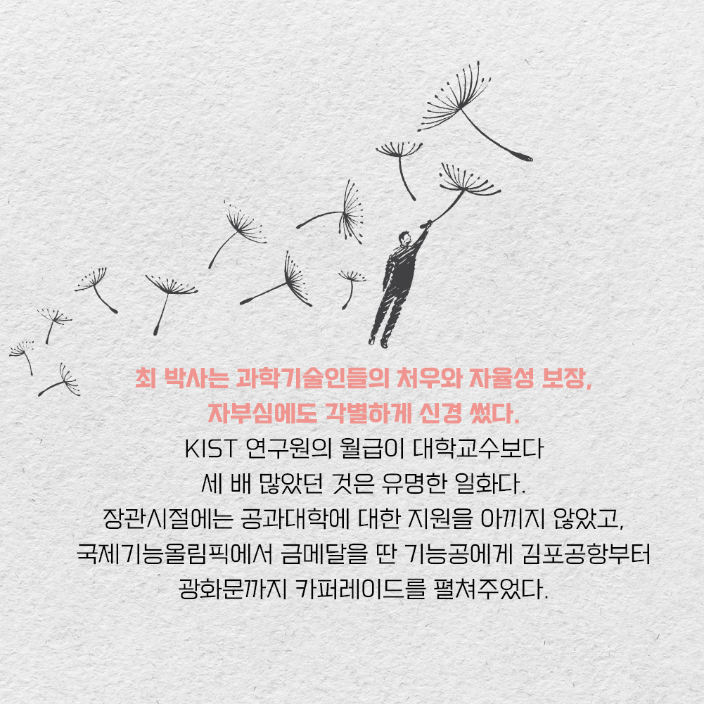 최 박사는 과학기술인들의 처우와 자율성 보장, 자부심에도 각별하게 신경 썼다. KIST 연구원의 월급이 대학교수보다 세 배 많았던 것은 유명한 일화다. 장관시절에는 공과대학에 대한 지원을 아끼지 않았고, 국제기능올림픽에서 금메달을 딴 기능공게게 김포공항부터 광화문까지 카퍼레이드를 펼쳐주었다.