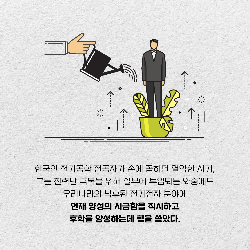 한국인 전기공학 전공자가 손에 꼽히던 열악한 시기, 그는 전력난 극복을 위해 실무에 투입되는 와중에도 우리나라의 낙후된 전기전자 분야에 인재 양성의 시급함을 직시하고 후학을 양성하는데 힘을 쏟았다.