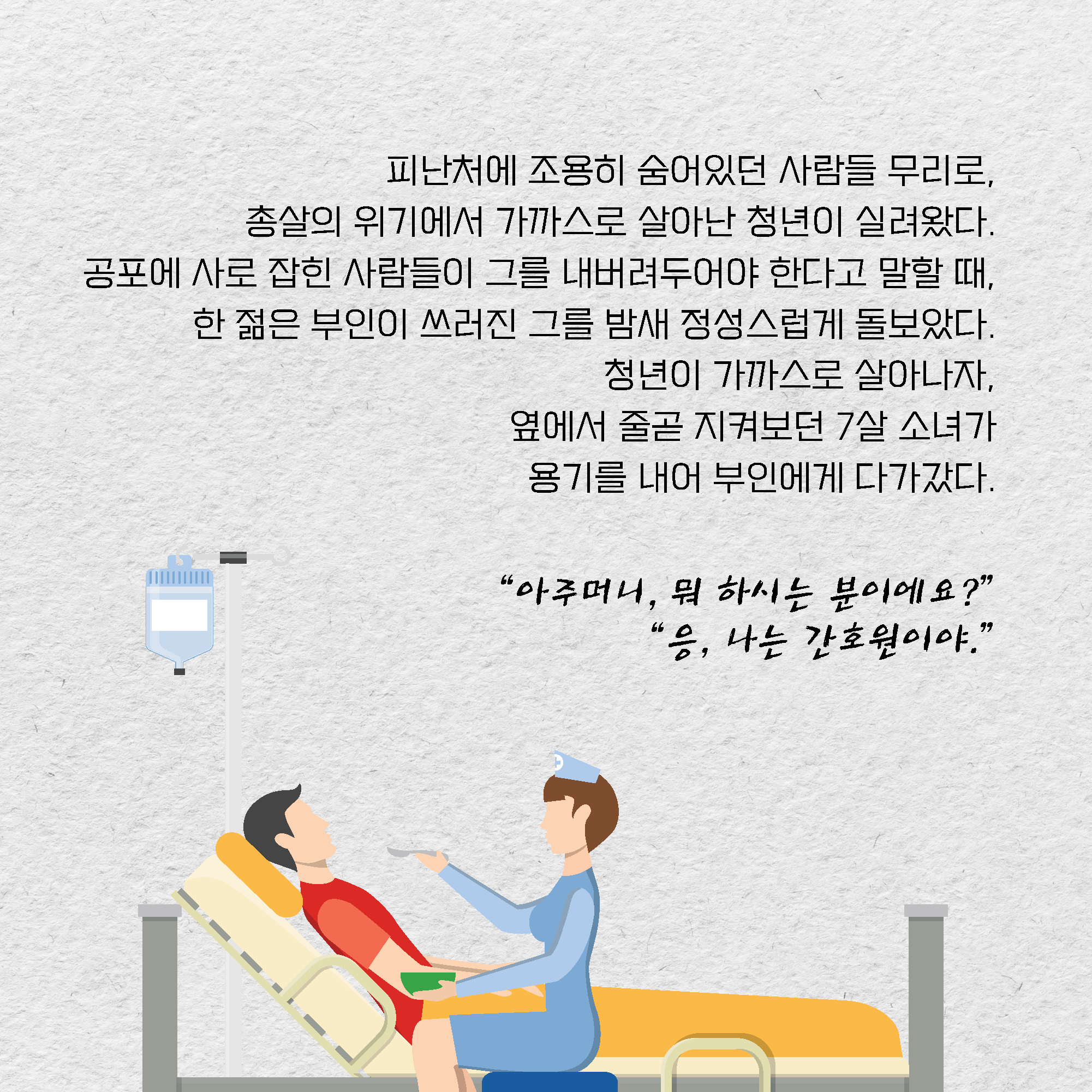 피난처에 조용히 숨어있던 사람들 무리로, 총살의 위기에서 가까스로 살아난 청년이 실려왔다. 공포에 사로 잡힌 사람들이 그를 내버려두어야 한다고 말할 때, 한 젊은 부인이 쓰러진 그를 밤새 정성스럽게 돌보았다. 청년이 가까스로 살아나자, 옆에서 줄곧 지켜보던 7살 소녀가 용기를 내어 부인에게 다가갔다. 아주머니, 뭐 하시는 분이에요? 응, 나는 간호원이야.	