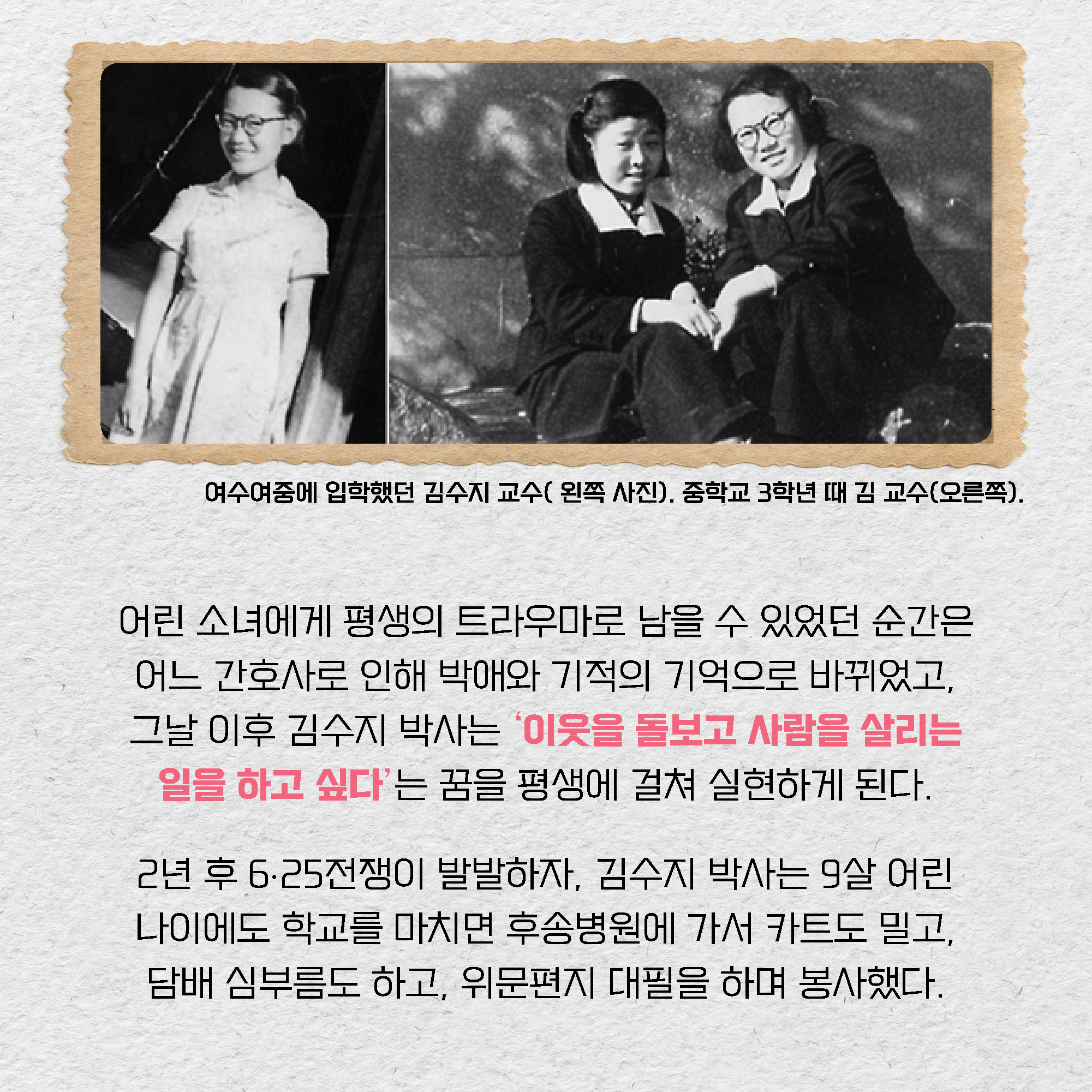 어린 소녀에게 평생의 트라우마로 남을 수 있었던 순간은 어느 간호사로 인해 박애와 기적의 기억으로 바뀌었고, 그날 이후 김수지 박사는 ‘이웃을 돌보고 사람을 살리는 일을 하고 싶다’는 꿈을 평생에 걸쳐 실현하게 된다. 2년 후 6∙25전쟁이 발발하자, 김수지 박사는 9살 어린 나이에도 학교를 마치면 후송병원에 가서 카트도 밀고, 담배 심부름도 하고, 위문편지 대필을 하며 봉사했다.