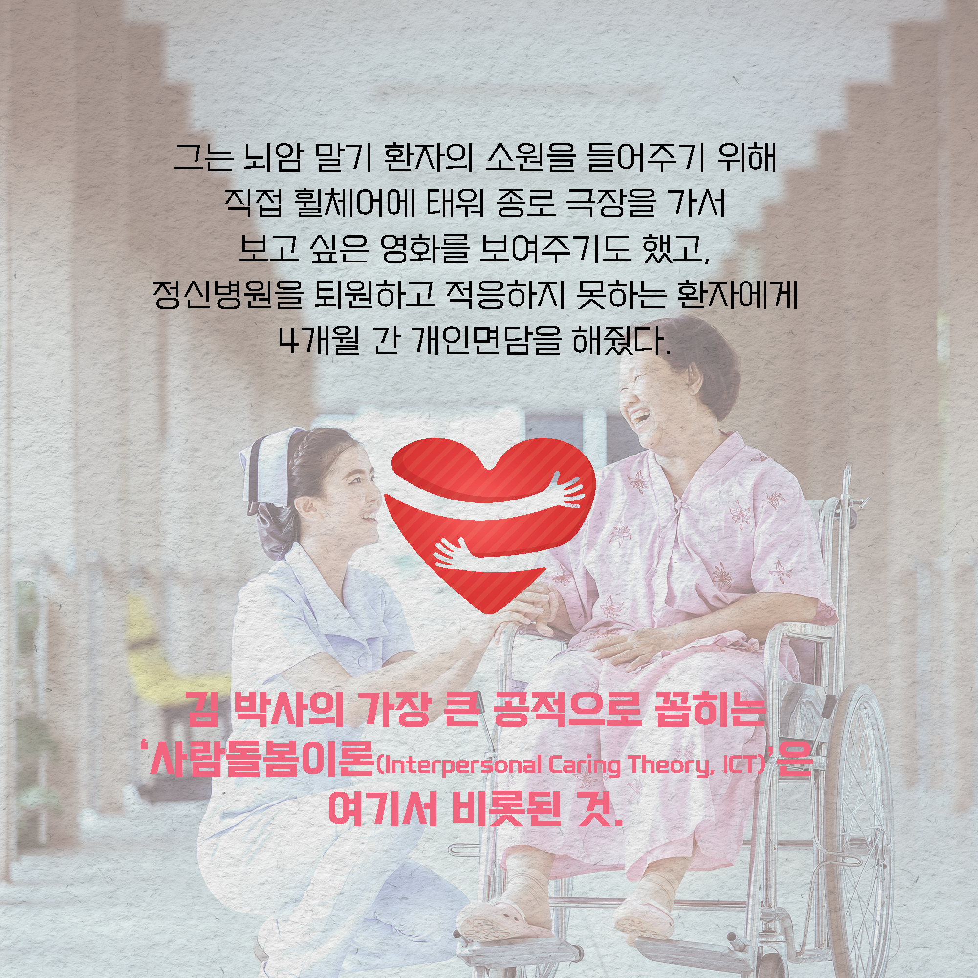 그는 뇌암 말기 환자의 소원을 들어주기 위해 직접 휠체어에 태워 종로 극장을 가서 보고 싶은 영화를 보여주기도 했고, 정신병원을 퇴원하고 적응하지 못하는 환자에게 4개월 간 개인면담을 해줬다. 김 박사의 가장 큰 공적으로 꼽히는 사람돌봄이론(Interpersonal Caring Theory, ICT)은 여기서 비롯된 것.