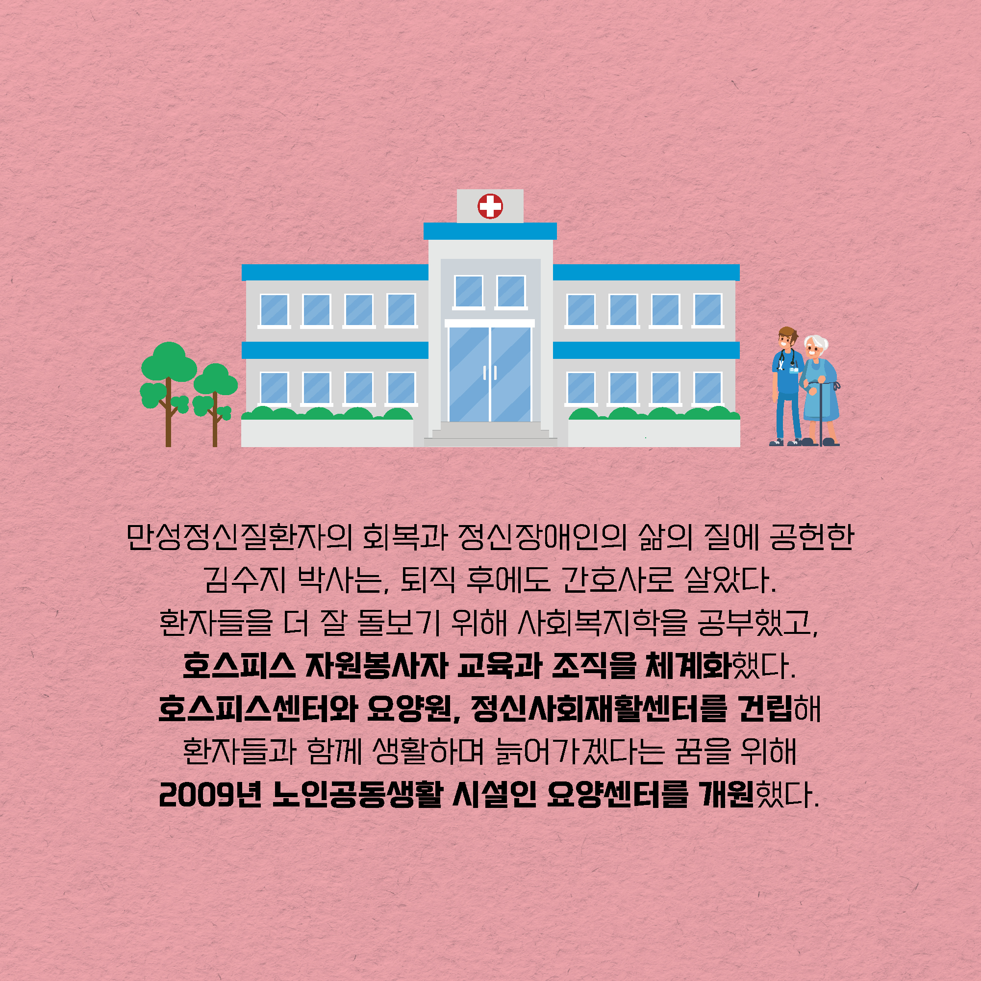 만성정신질환자의 회복과 정신장애인의 삶의 질에 공헌한 김수지 박사는, 퇴직 후에도 간호사로 살았다. 환자들을 더 잘 돌보기 위해 사회복지학을 공부했고, 호스피스 자원봉사자 교육과 조직을 체계화했다. 호스피스센터와 요양원, 정신사회재활센터를 건립해 환자들과 함께 생활하며 늙어가겠다는 꿈을 위해 2009년 노인공동생활 시설인 요양센터를 개원했다.