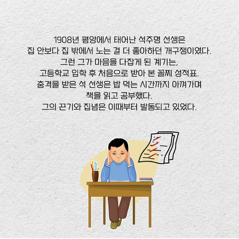 1908년 평양에서 태어난 석주명 선생은 집 안보다 집 밖에서 노는 걸 더 좋아하던 개구쟁이였다. 그런 그가 마음을 다잡게 된 계기는, 고등학교 입학 후 처음으로 받아 본 꼴찌 성적표. 충격을 받은 석 선생은 밥 먹는 시간까지 아껴가며 책을 읽고 공부했다. 그의 끈기와 집념은 이때부터 발동되고 있었다.