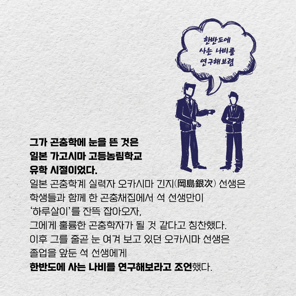 그가 곤충학에 눈을 뜬 것은 일본 가고시마 고등농림학교 유학 시절이었다. 일본 곤충학계 실력자 오카시마 긴지(岡島銀次) 선생은 학생들과 함께 한 곤충채집에서 석 선생만이 하루살이를 잔뜩 잡아오자, 그에게 훌륭한 곤충학자가 될 것 같다고 칭찬했다. 이후 그를 줄곧 눈 여겨 보고 있던 오카시마 선생은 졸업을 앞둔 석 선생에게 한반도에 사는 나비를 연구해보라고 조언했다.