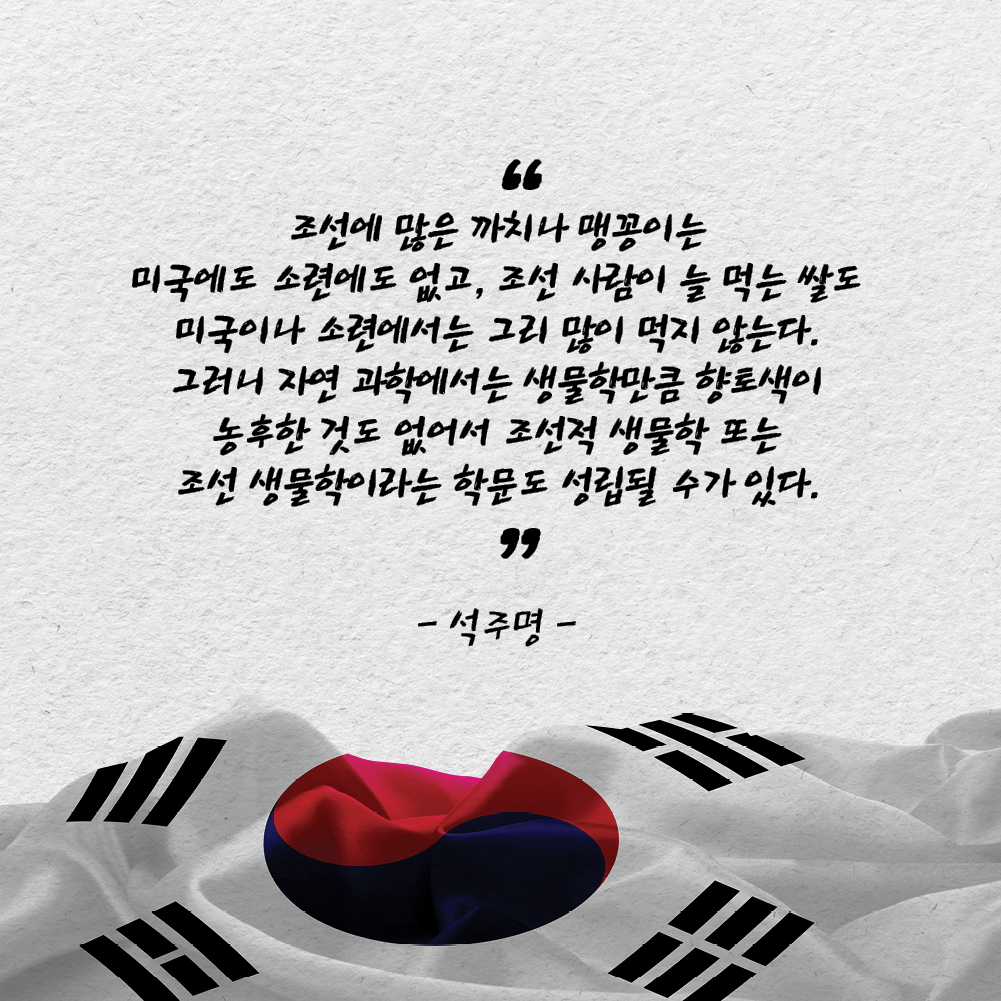 조선에 많은 까치나 맹꽁이는 미국에도 소련에도 없고, 조선 사람이 늘 먹는 쌀도 미국이나 소련에서는 그리 많이 먹지 않는다. 그러니 자연 과학에서는 생물학만큼 향토색이 농후한 것도 없어서 조선적 생물학 또는 조선 생물학이라는 학문도 성립될 수가 있다. - 석주명 -