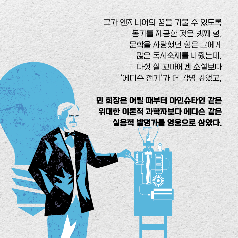 그가 엔지니어의 꿈을 키울 수 있도록 동기를 제공한 것은 넷째 형. 문학을 사랑했던 형은 그에게 많은 독서숙제를 내줬는데, 다섯 살 꼬마에겐 소설보다 ‘에디슨 전기’가 더 감명 깊었고, 민 회장은 어릴 때부터 아인슈타인 같은 위대한 이론적 과학자보다 에디슨 같은 실용적 발명가를 영웅으로 삼았다.