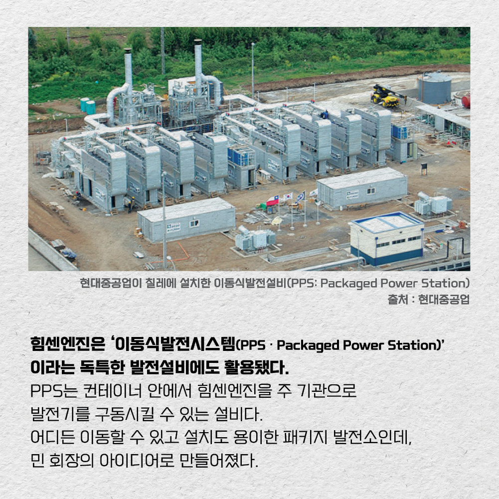 힘센엔진은 ‘이동식발전시스템(PPS·Packaged Power Station)’이라는 독특한 발전설비에도 활용됐다. PPS는 컨테이너 안에서 힘센엔진을 주 기관으로 발전기를 구동시킬 수 있는 설비다. 어디든 이동할 수 있고 설치도 용이한 패키지 발전소인데, 민 회장의 아이디어로 만들어졌다.