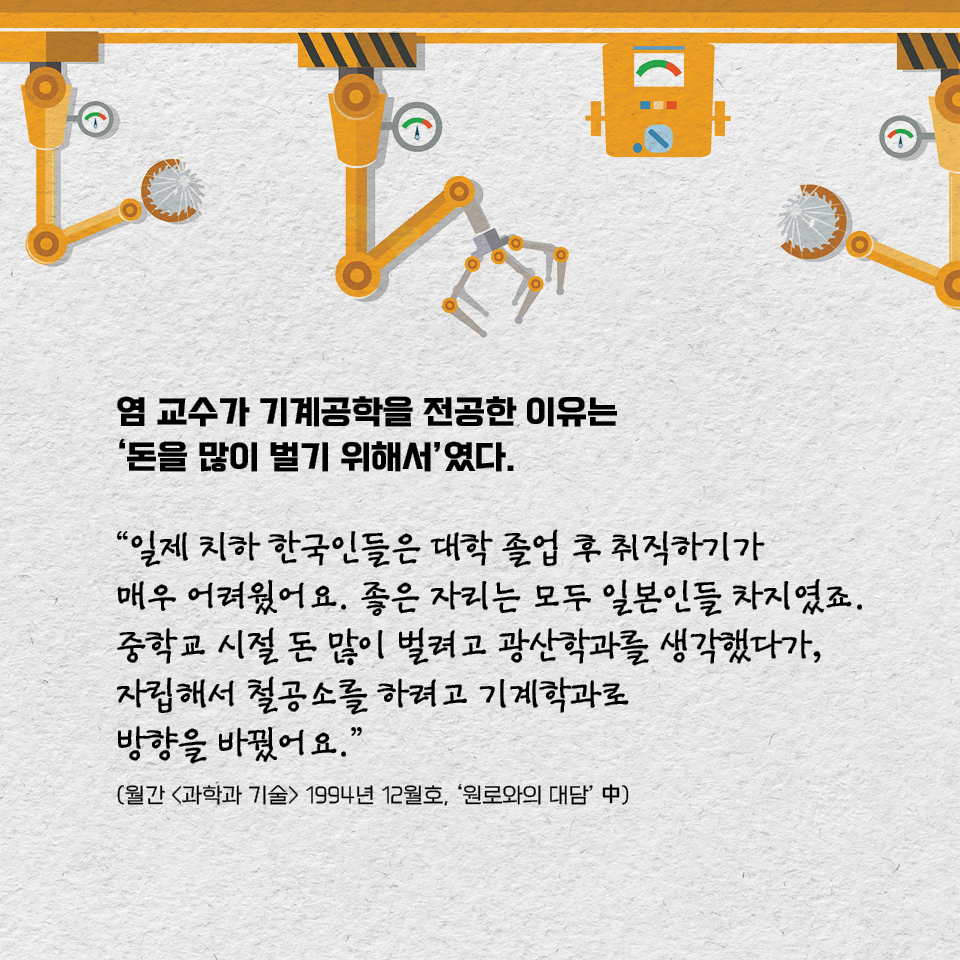 염 교수가 기계공학을 전공한 이유는 ‘돈을 많이 벌기 위해서’였다. “일제 치하 한국인들은 대학 졸업 후 취직하기가 매우 어려웠어요. 좋은 자리는 모두 일본인들 차지였죠. 중학교 시절 돈 많이 벌려고 광산학과를 생각했다가, 자립해서 철공소를 하려고 기계학과로 방향을 바꿨어요.” (월간 «과학과 기술» 1994년 12월호, ‘원로와의 대담’ 中)