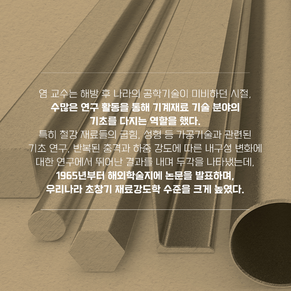 염 교수는 해방 후 나라의 공학기술이 미비하던 시절, 수많은 연구 활동을 통해 기계재료 기술 분야의 기초를 다지는 역할을 했다. 특히 철강 재료들의 굽힘, 성형 등 가공기술과 관련된 기초 연구, 반복된 충격과 하중 강도에 따른 내구성 변화에 대한 연구에서 뛰어난 결과를 내며 두각을 나타냈는데, 1965년부터 해외학술지에 논문을 발표하며, 우리나라 초창기 재료강도학 수준을 크게 높였다.