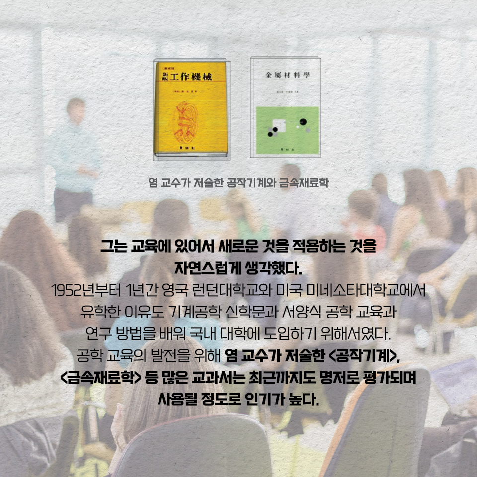 그는 교육에 있어서 새로운 것을 적용하는 것을 자연스럽게 생각했다. 1952년부터 1년간 영국 런던대학교와 미국 미네소타대학교에서 유학한 이유도 기계공학 신학문과 서양식 공학 교육과 연구 방법을 배워 국내 대학에 도입하기 위해서였다. 공학 교육의 발전을 위해 염 교수가 저술한 «공작기계», «금속재료학» 등 많은 교과서는 최근까지도 명저로 평가되며 사용될 정도로 인기가 높다.