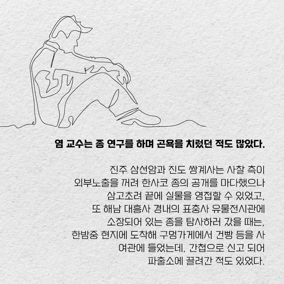 염 교수는 종 연구를 하며 곤욕을 치렀던 적도 많았다. 진주 삼선암과 진도 쌍계사는 사찰 측이 외부노출을 꺼려 한사코 종의 공개를 마다했으나 삼고초려 끝에 실물을 영접할 수 있었고, 또 해남 대흥사 경내의 표충사 유물전시관에 소장되어 있는 종을 탐사하러 갔을 때는, 한밤중 현지에 도착해 구멍가게에서 건빵 등을 사 여관에 들었는데, 간첩으로 신고 되어 파출소에 끌려간 적도 있었다.