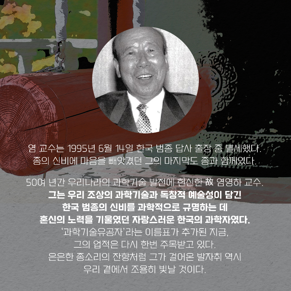 염 교수는 1995년 6월 14일 한국 범종 답사 출장 중 별세했다. 종의 신비에 마음을 빼앗겼던 그의 마지막도 종과 함께였다. 50여 년간 우리나라의 과학기술 발전에 헌신한 故 염영하 교수. 그는 우리 조상의 과학기술과 독창적 예술성이 담긴 한국 범종의 신비를 과학적으로 규명하는 데 혼신의 노력을 기울였던 자랑스러운 한국의 과학자였다. ‘과학기술유공자’라는 이름표가 추가된 지금, 그의 업적은 다시 한번 주목받고 있다. 은은한 종소리의 잔향처럼 그가 걸어온 발자취 역시 우리 곁에서 조용히 빛날 것이다.