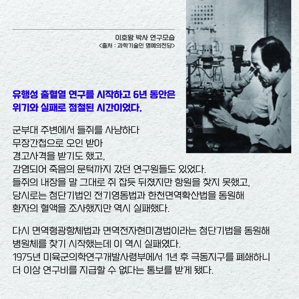 유행성 출혈열 연구를 시작하고 6년 동안은 위기와 실패로 점철된 시간이었다. 군부대 주변에서 들쥐를 사냥하다 무장간첩으로 오인 받아 경고사격을 받기도 했고, 감염되어 죽음의 문턱까지 갔던 연구원들도 있었다. 들쥐의 내장을 말 그대로 쥐 잡듯 뒤졌지만 항원을 찾지 못했고, 당시로는 첨단기법인 전기영동법과 한천면역확산법을 동원해 환자의 혈액을 조사했지만 역시 실패했다. 다시 면역형광항체법과 면역전자현미경법이라는 첨단기법을 동원해 병원체를 찾기 시작했는데 이 역시 실패였다. 1975년 미육군의학연구개발사령부에서 1년 후 극동지구를 폐쇄하니 더 이상 연구비를 지급할 수 없다는 통보를 받게 됐다.