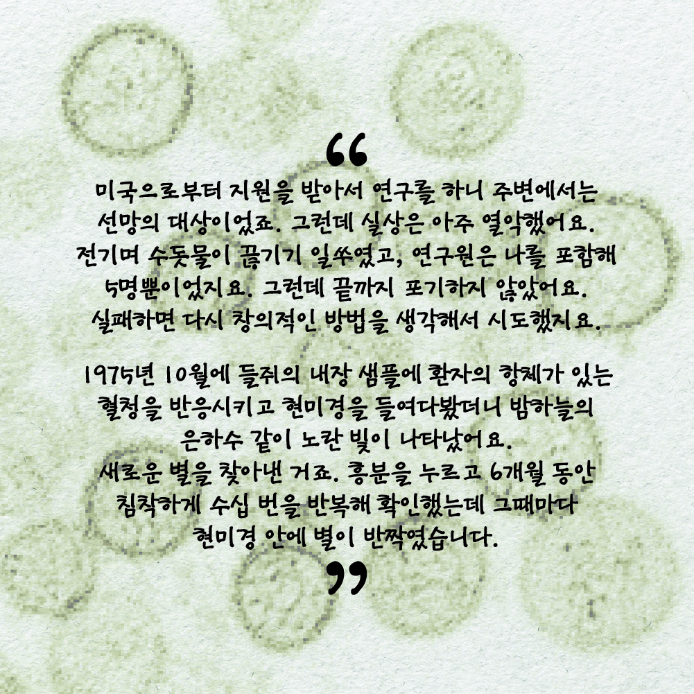 “미국으로부터 지원을 받아서 연구를 하니 주변에서는 선망의 대상이었죠. 그런데 실상은 아주 열악했어요. 전기며 수돗물이 끊기기 일쑤였고, 연구원은 나를 포함해 5명뿐이었지요. 그런데 끝까지 포기하지 않았어요. 실패하면 다시 창의적인 방법을 생각해서 시도했지요. 1975년 10월에 들쥐의 내장 샘플에 환자의 항체가 있는 혈청을 반응시키고 현미경을 들여다봤더니 밤하늘의 은하수 같이 노란 빛이 나타났어요. 새로운 별을 찾아낸 거죠. 흥분을 누르고 6개월 동안 침착하게 수십 번을 반복해 확인했는데 그때마다 현미경 안에 별이 반짝였습니다.”
