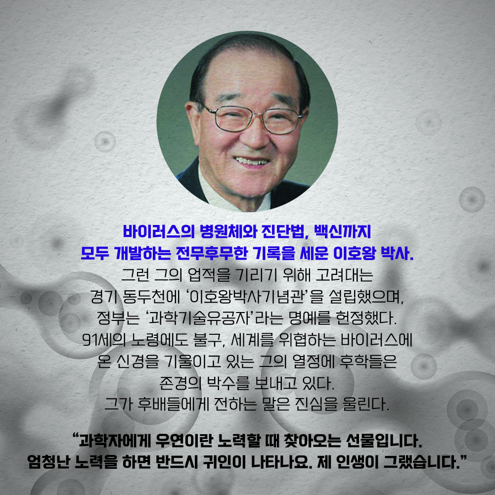 바이러스의 병원체와 진단법, 백신까지 모두 개발하는 전무후무한 기록을 세운 이호왕 박사. 그런 그의 업적을 기리기 위해 고려대는 경기 동두천에 ‘이호왕박사기념관’을 설립했으며, 정부는 ‘과학기술유공자’라는 명예를 헌정했다. 91세의 노령에도 불구, 세계를 위협하는 바이러스에 온 신경을 기울이고 있는 그의 열정에 후학들은 존경의 박수를 보내고 있다. 그가 후배들에게 전하는 말은 진심을 울린다. “과학자에게 우연이란 노력할 때 찾아오는 선물입니다. 엄청난 노력을 하면 반드시 귀인이 나타나요. 제 인생이 그랬습니다.”