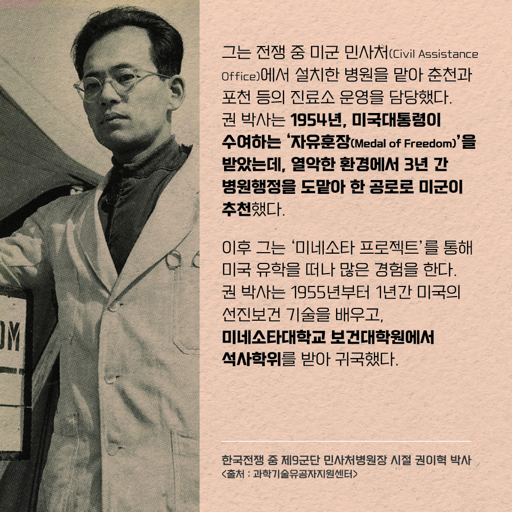 그는 전쟁 중 미군 민사처(Civil Assistance Office)에서 설치한 병원을 맡아 춘천과 포천 등의 진료소 운영을 담당했다. 
권 박사는 1954년, 미국대통령이 수여하는 ‘자유훈장’(Medal of Freedom)을 받았는데, 열악한 환경에서 3년 간 병원행정을 도맡아 한 공로로 미군이 추천했다. 이후 그는 ‘미네소타 프로젝트’를 통해 미국 유학을 떠나 많은 경험을 한다. 권 박사는 1955년부터 1년간 미국의 선진보건 기술을 배우고, 미네소타대학교 보건대학원에서 석사학위를 받아 귀국했다.