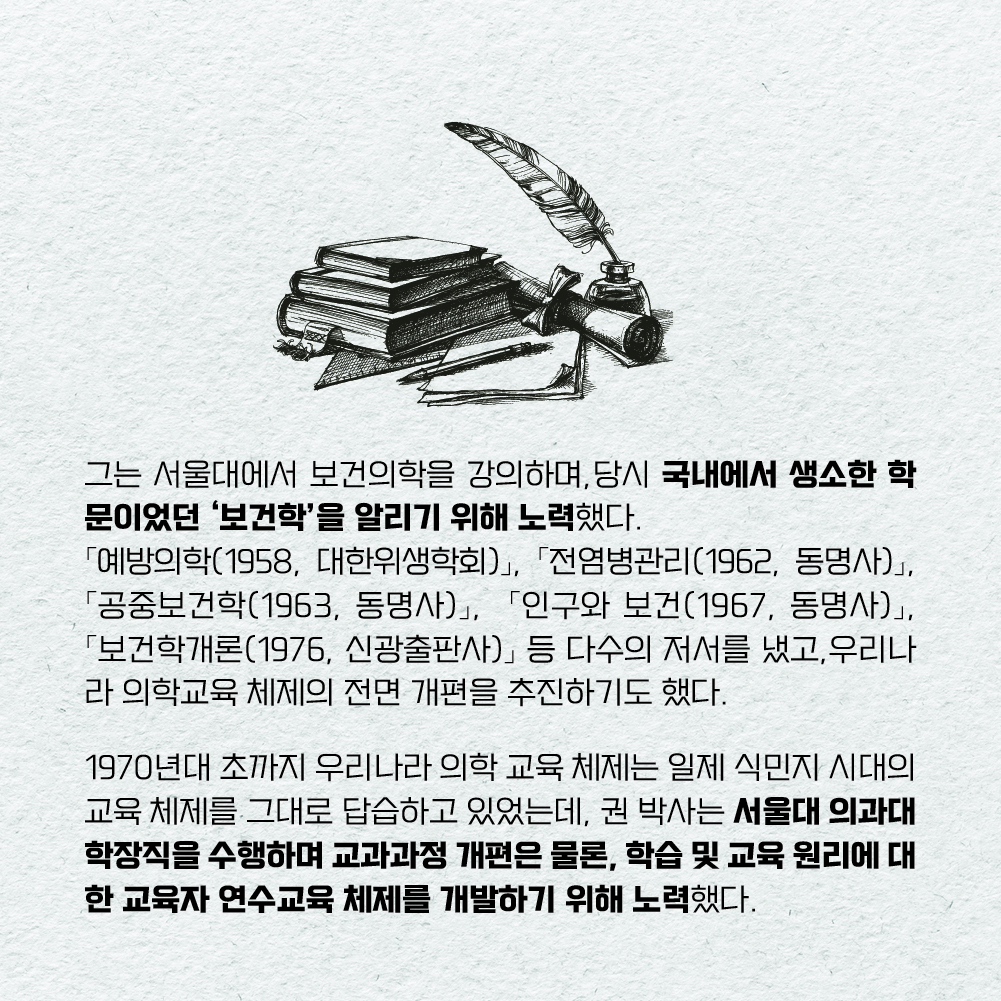 그는 서울대에서 보건의학을 강의하며, 당시 국내에서 생소한 학문이었던 ‘보건학’을 알리기 위해 노력했다. 「예방의학(1958, 대한위생학회)」, 「전염병관리(1962, 동명사)」,  「공중보건학(1963, 동명사)」,  「인구와 보건(1967, 동명사)」,  「보건학개론(1976, 신광출판사)」 등 다수의 저서를 냈고, 우리나라 의학교육 체제의 전면 개편을 추진하기도 했다.  1970년대 초까지 우리나라 의학 교육 체제는 일제 식민지 시대의 교육 체제를 그대로 답습하고 있었는데, 권 박사는 서울대의과대학장직을 수행하며 교과과정 개편은 물론, 학습 및 교육 원리에 대한 교육자 연수교육 체제를 개발하기 위해 노력했다.