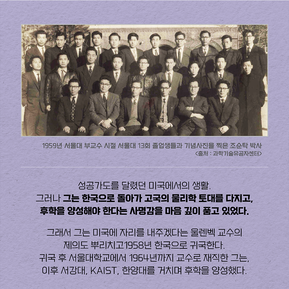 성공가도를 달렸던 미국에서의 생활. 그러나 그는 한국으로 돌아가 고국의 물리학 토대를 다지고,  후학을 양성해야 한다는 사명감을 마음 깊이 품고 있었다. 그래서 그는 미국에 자리를 내주겠다는 울렌벡 교수의 제의도 뿌리치고 1958년 한국으로 귀국한다.  귀국 후 서울대학교에서 1964년까지 교수로 재직한 그는, 이후 서강대, KAIST, 한양대를 거치며 후학을 양성했다.